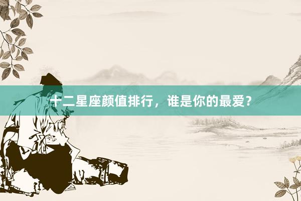 十二星座颜值排行，谁是你的最爱？