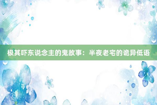 极其吓东说念主的鬼故事：半夜老宅的诡异低语